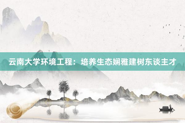 云南大学环境工程：培养生态娴雅建树东谈主才