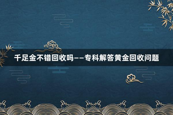千足金不错回收吗——专科解答黄金回收问题