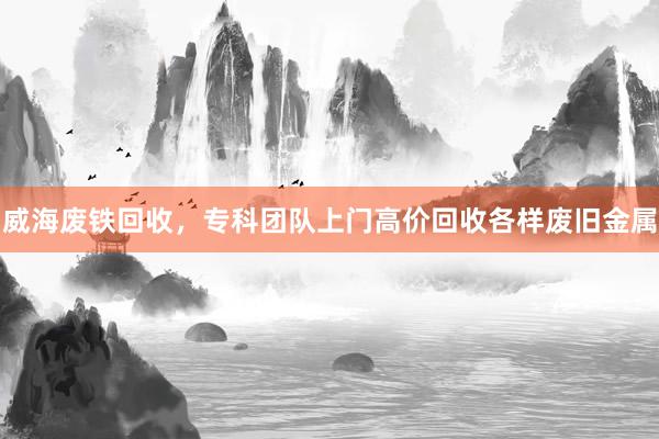 威海废铁回收，专科团队上门高价回收各样废旧金属