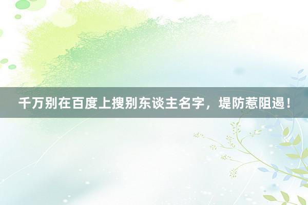 千万别在百度上搜别东谈主名字，堤防惹阻遏！