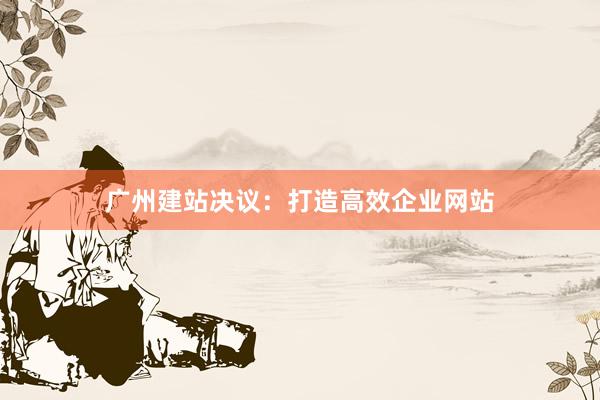 广州建站决议：打造高效企业网站
