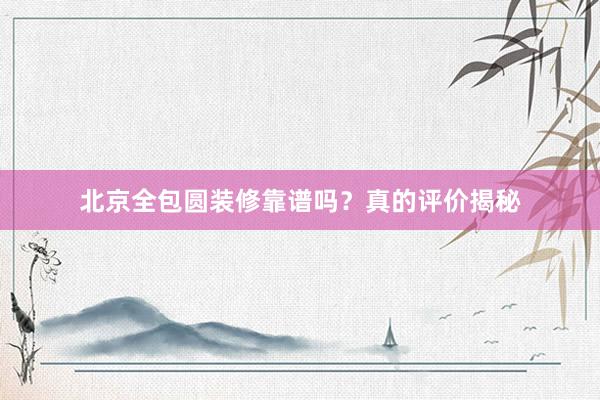北京全包圆装修靠谱吗？真的评价揭秘