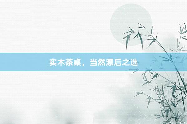 实木茶桌，当然漂后之选